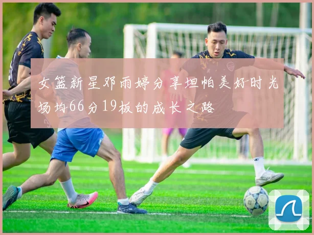女篮新星邓雨婷分享坦帕美好时光场均66分19板的成长之路