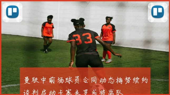 曼联中前场球员合同动态梅努续约谈判启动卡塞米罗或将离队