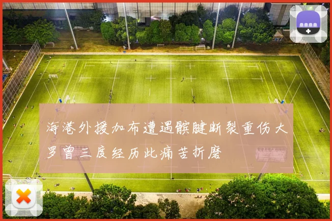 海港外援加布遭遇髌腱断裂重伤大罗曾三度经历此痛苦折磨