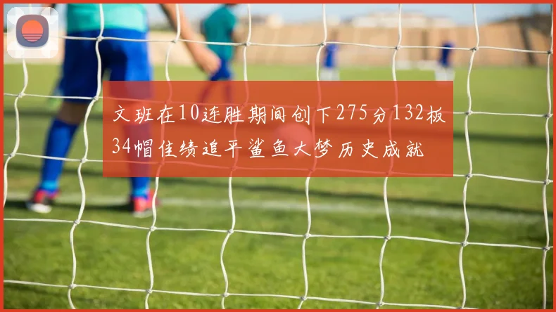 文班在10连胜期间创下275分132板34帽佳绩追平鲨鱼大梦历史成就