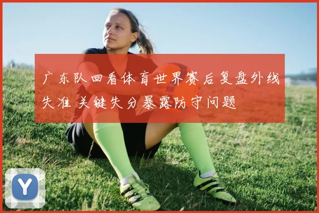 广东队回看体育世界赛后复盘外线失准 关键失分暴露防守问题