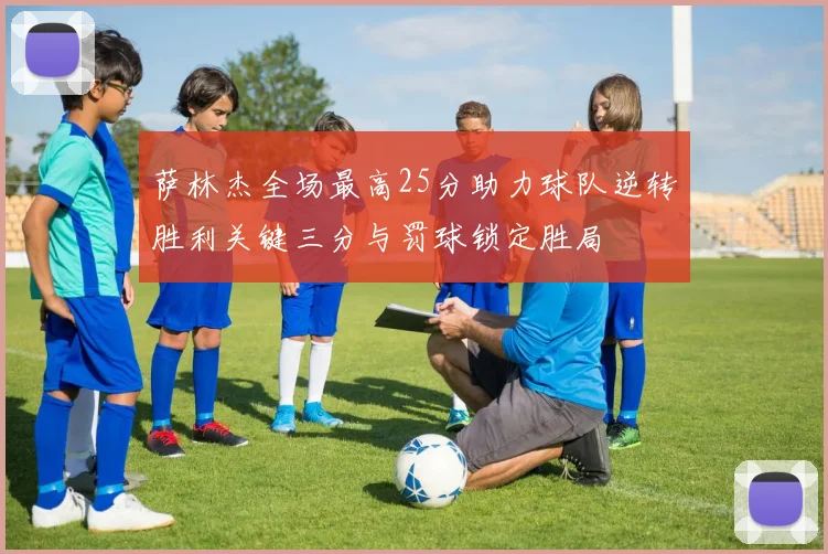 萨林杰全场最高25分助力球队逆转胜利关键三分与罚球锁定胜局