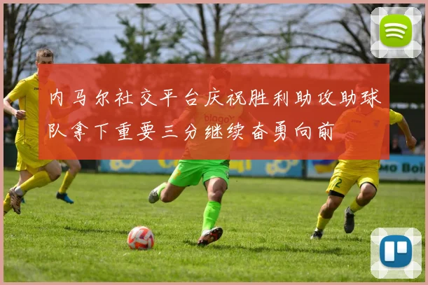 内马尔社交平台庆祝胜利助攻助球队拿下重要三分继续奋勇向前