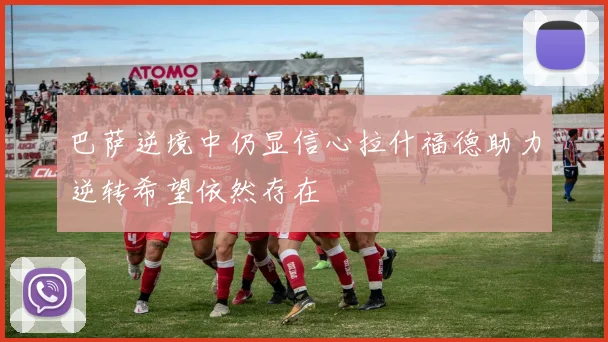 巴萨逆境中仍显信心拉什福德助力逆转希望依然存在