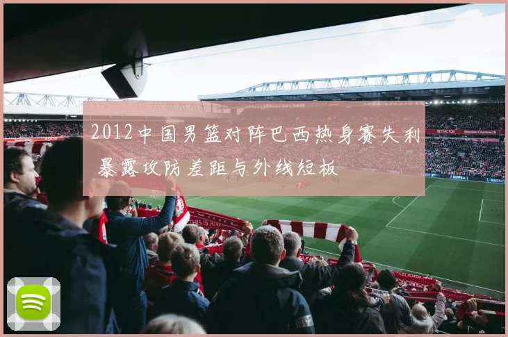 2012中国男篮对阵巴西热身赛失利 暴露攻防差距与外线短板