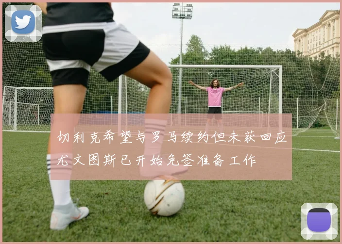切利克希望与罗马续约但未获回应尤文图斯已开始免签准备工作