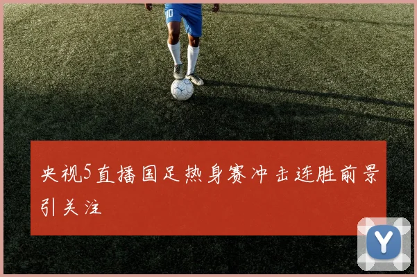 央视5直播国足热身赛冲击连胜前景引关注