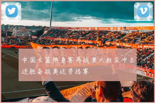 中国女篮热身赛再战澳大利亚冲击连胜备战奥运资格赛