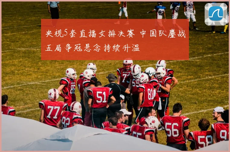 央视5套直播女排决赛 中国队鏖战五局争冠悬念持续升温