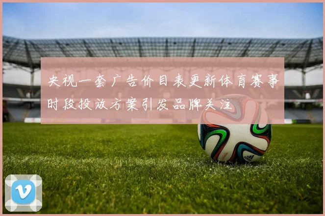 央视一套广告价目表更新体育赛事时段投放方案引发品牌关注