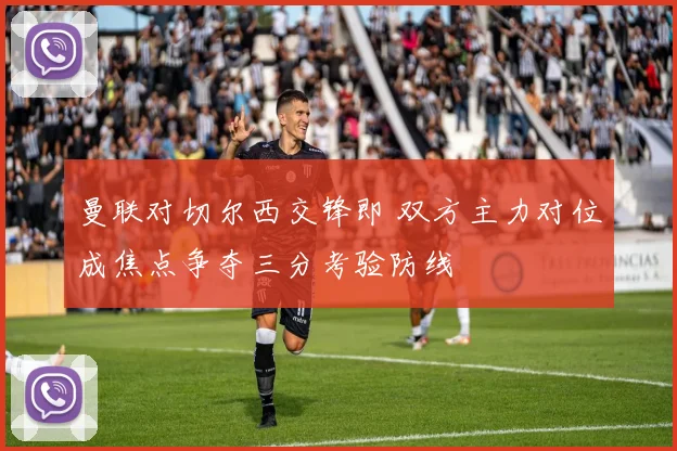 曼联对切尔西交锋即 双方主力对位成焦点争夺三分考验防线