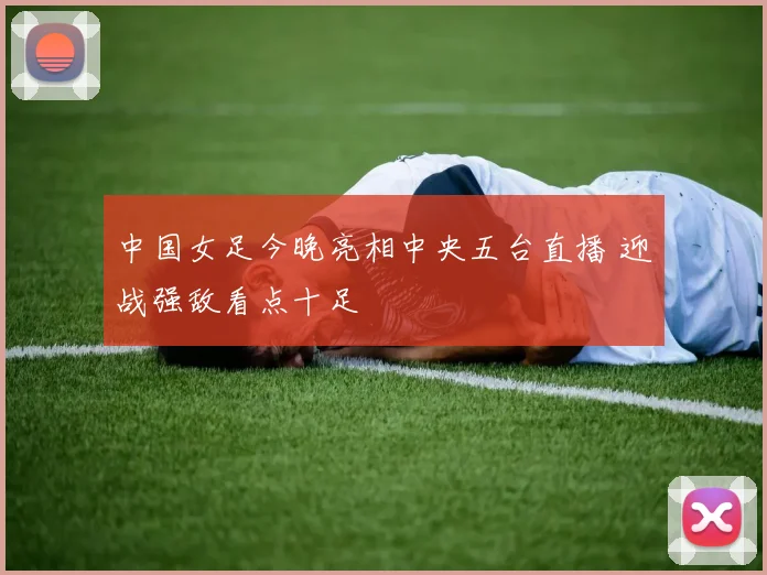 中国女足今晚亮相中央五台直播 迎战强敌看点十足
