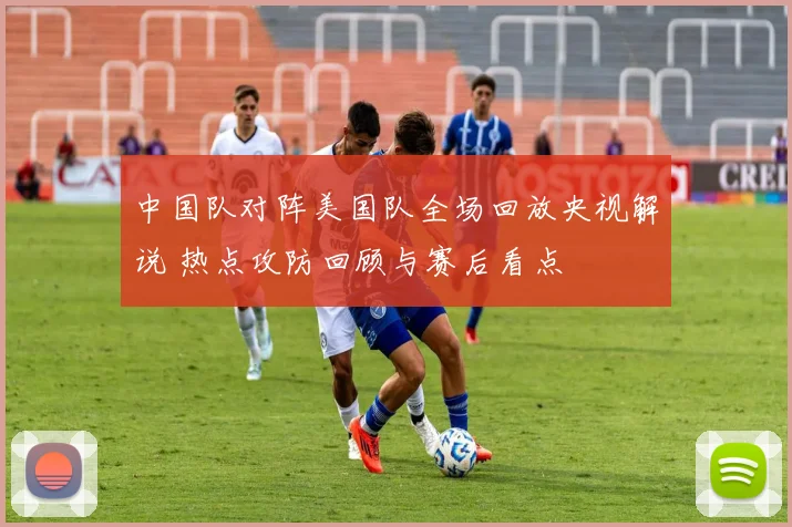 中国队对阵美国队全场回放央视解说 热点攻防回顾与赛后看点