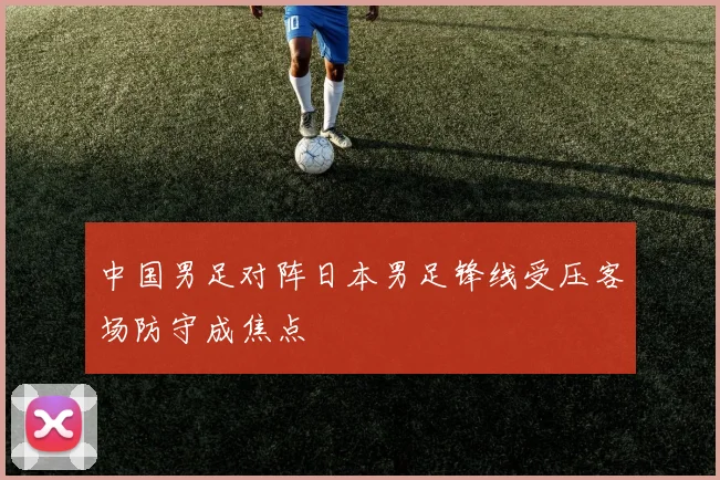 中国男足对阵日本男足锋线受压客场防守成焦点