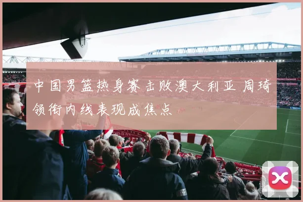 中国男篮热身赛击败澳大利亚 周琦领衔内线表现成焦点