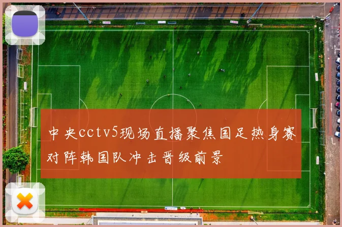 中央cctv5现场直播聚焦国足热身赛对阵韩国队冲击晋级前景
