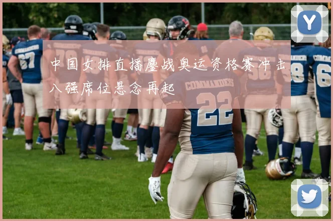 中国女排直播鏖战奥运资格赛冲击八强席位悬念再起