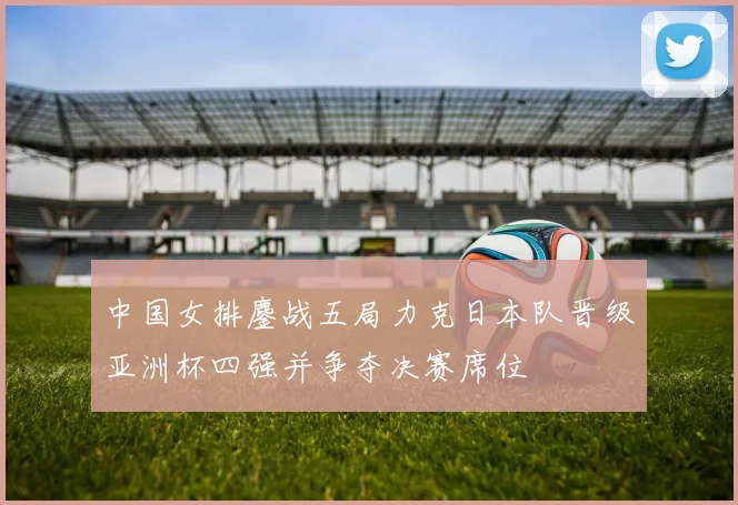中国女排鏖战五局力克日本队晋级亚洲杯四强并争夺决赛席位