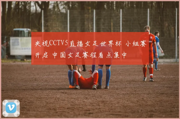 央视CCTV5直播女足世界杯 小组赛开启 中国女足赛程看点集中