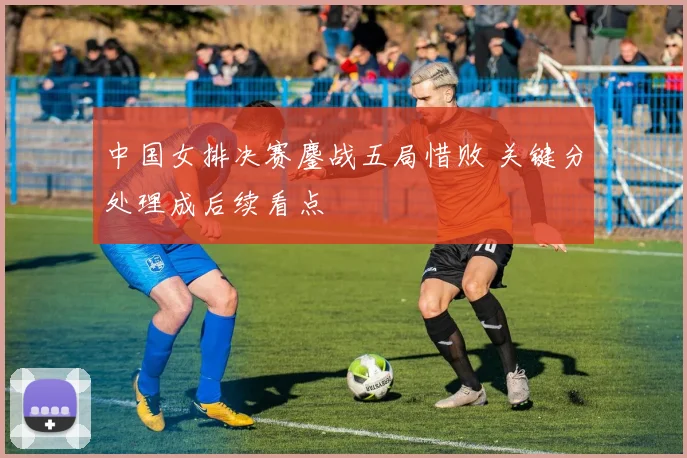 中国女排决赛鏖战五局惜败 关键分处理成后续看点