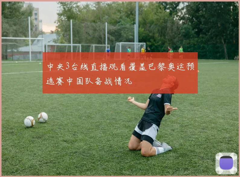 中央3台线直播观看覆盖巴黎奥运预选赛中国队备战情况